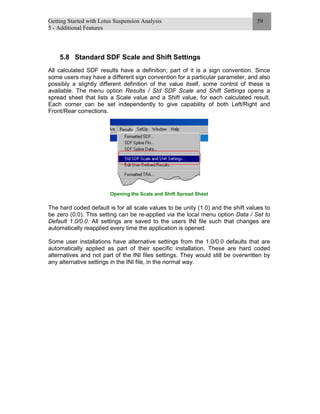 Getting Started with Lotus Suspension Analysis
5 - Additional Features
59
5.8 Standard SDF Scale and Shift Settings
All calculated SDF results have a definition; part of it is a sign convention. Since
some users may have a different sign convention for a particular parameter, and also
possibly a slightly different definition of the value itself, some control of these is
available. The menu option Results / Std SDF Scale and Shift Settings opens a
spread sheet that lists a Scale value and a Shift value, for each calculated result.
Each corner can be set independently to give capability of both Left/Right and
Front/Rear corrections.
Opening the Scale and Shift Spread Sheet
The hard coded default is for all scale values to be unity (1.0) and the shift values to
be zero (0.0). This setting can be re-applied via the local menu option Data / Set to
Default 1.0/0.0. All settings are saved to the users INI file such that changes are
automatically reapplied every time the application is opened.
Some user installations have alternative settings from the 1.0/0.0 defaults that are
automatically applied as part of their specific installation. These are hard coded
alternatives and not part of the INI files settings. They would still be overwritten by
any alternative settings in the INI file, in the normal way.
 