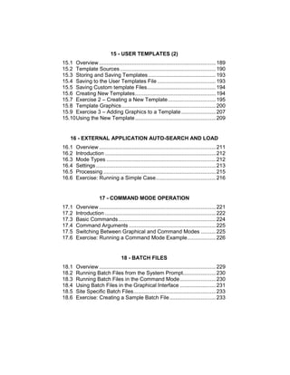 15 - USER TEMPLATES (2)
15.1 Overview ..............................................................................189
15.2 Template Sources................................................................190
15.3 Storing and Saving Templates .............................................193
15.4 Saving to the User Templates File .......................................193
15.5 Saving Custom template Files..............................................194
15.6 Creating New Templates......................................................194
15.7 Exercise 2 – Creating a New Template................................195
15.8 Template Graphics...............................................................200
15.9 Exercise 3 – Adding Graphics to a Template .......................207
15.10Using the New Template......................................................209
16 - EXTERNAL APPLICATION AUTO-SEARCH AND LOAD
16.1 Overview ..............................................................................211
16.2 Introduction ..........................................................................212
16.3 Mode Types .........................................................................212
16.4 Settings ................................................................................213
16.5 Processing ...........................................................................215
16.6 Exercise: Running a Simple Case........................................216
17 - COMMAND MODE OPERATION
17.1 Overview ..............................................................................221
17.2 Introduction ..........................................................................222
17.3 Basic Commands.................................................................224
17.4 Command Arguments ..........................................................225
17.5 Switching Between Graphical and Command Modes ..........225
17.6 Exercise: Running a Command Mode Example...................226
18 - BATCH FILES
18.1 Overview ..............................................................................229
18.2 Running Batch Files from the System Prompt......................230
18.3 Running Batch Files in the Command Mode........................230
18.4 Using Batch Files in the Graphical Interface ........................231
18.5 Site Specific Batch Files.......................................................233
18.6 Exercise: Creating a Sample Batch File...............................233
 
