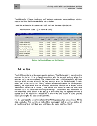 Getting Started with Lotus Suspension Analysis
5 - Additional Features
60
To aid transfer of these ‘scale and shift’ settings, users can save/read them to/from,
a separate data file via the local File menu options.
The scale and shift is applied in the order shift first followed by scale, i.e.
New Value = Scale x (Old Value + Shift)
Editing the Standard Scale and Shift Settings
5.9 Ini files
The INI file contains all the user specific settings. This file is read in each time the
program is started. It is updated/overwritten with the current settings when the
program performs a normal exit. The program has hard coded defaults for all these
settings, which are overwritten by the user settings when the INI file is read. Thus to
revert back to the hard coded ‘factory’ defaults a user could delete the INI file prior to
opening the application. For the standard installation the INI file is written to the
“Windows®” folder (i.e. C:WINNT), this means that individual users on the same
machine could not have their own unique settings. Conversely it also meant that no
two machines could expect to be set-up in the same way. An optional INI file is
looked for in the <database> folder this is looked for and loaded if found prior to
reading looking for the local windows INI file.
For the user specific server installation the INI file process has an additional INI file
step on startup. This provides a method that can support both a common setting on
all machines and all individual user settings on the same machine. How?
 