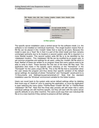 Getting Started with Lotus Suspension Analysis
5 - Additional Features
61
ini files options
The specific server installation uses a central server for the software install, (i.e. the
software is not installed on individual machines). This single location means that an
INI file can be placed in this <install> folder that is read by all users. Because this
install is seen as a ‘fixed’ file in that it is part of the initial install and then remains
unchanged (primarily due to its location) a second system wide INI is required in a
more flexible location. This second system wide INI file is to be identified by the
<database> location. This <database> INI file can be modified by an expert user, to
set common properties and settings for all users, unlike the <install> INI file which is
fixed. Neither of these are written to on program close! But menu options exist to be
able to write to them. These become the first two of the three INI files read. The
application then looks in the specific user’s directory on the “Homedrive” in the
“Homepath” for the users unique INI file. This is the INI file that is overwritten when
the user closes the program and thus stores their specific variation of the default
server settings. An example of where “Homedrive” and “Homepath” would point to is
“C:Documents and Settingsmyusernameshark.ini”. Note that the standard
installation uses the ‘Windows’ environment variable for this folder location.
Users can revert back to the system wide server default settings either by deleting
their local copy of “shark.ini” prior to opening the application, or once the application
is open selecting the menu option “File/Re-Read <install> INI File” or “File/Re-Read
<database> INI File”. Note that this three step process will still mean that a users
individual settings are still machine specific, but they will start with the same server
specific defaults on any other machine. The users could copy their own individual INI
file on to a new machine if they wished to preserve all their settings.
 