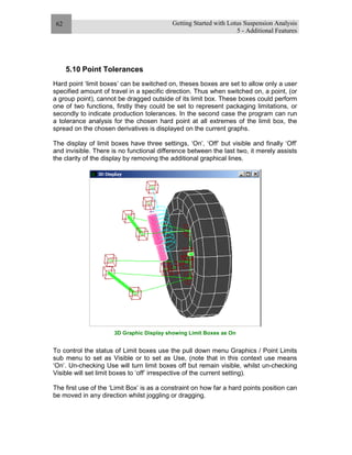 Getting Started with Lotus Suspension Analysis
5 - Additional Features
62
5.10 Point Tolerances
Hard point ‘limit boxes’ can be switched on, theses boxes are set to allow only a user
specified amount of travel in a specific direction. Thus when switched on, a point, (or
a group point), cannot be dragged outside of its limit box. These boxes could perform
one of two functions, firstly they could be set to represent packaging limitations, or
secondly to indicate production tolerances. In the second case the program can run
a tolerance analysis for the chosen hard point at all extremes of the limit box, the
spread on the chosen derivatives is displayed on the current graphs.
The display of limit boxes have three settings, ‘On’, ‘Off’ but visible and finally ‘Off’
and invisible. There is no functional difference between the last two, it merely assists
the clarity of the display by removing the additional graphical lines.
3D Graphic Display showing Limit Boxes as On
To control the status of Limit boxes use the pull down menu Graphics / Point Limits
sub menu to set as Visible or to set as Use, (note that in this context use means
‘On’. Un-checking Use will turn limit boxes off but remain visible, whilst un-checking
Visible will set limit boxes to ‘off’ irrespective of the current setting).
The first use of the ‘Limit Box’ is as a constraint on how far a hard points position can
be moved in any direction whilst joggling or dragging.
 