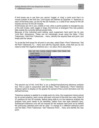 Getting Started with Lotus Suspension Analysis
5 - Additional Features
63
If limit boxes are in use then you cannot ‘Joggle’ or ‘drag’ a point such that it is
moved outside of the limit box. Limit boxes are defined as separate +/- distances in
each of the three axes, (or two for the 2D module), i.e. a total of six values for the 3D
module and four for the 2D module.
If limit boxes are not in use, (visible or not), when a points position is changed by any
of the edit modes, (edit, joggle or drag), the limit box is enlarged if the new position
falls outside the currently defined points limits.
Because of this individual point editing, each suspension hard point has its own
‘Limit Box’ dimensions. These can be individually re-set using the Data / Point
Tolerances / Edit Point Tolerances… menu, identify the required axle and point, and
finally edit the values.
To re-set the limit boxes for all point in one step, select Data / Point Tolerances / Set
All Point Tolerances To… menu and edit the required values, (note that you do not
need to enter the negative directions as a –ve value, this is assumed).
Point Tolerances menu
The second use of the ‘Limit Box’ is as a design/manufacturing tolerance analysis
tool. This is used in conjunction with the Data / Point Tolerances / Point Tolerance
Analysis option to display on the graphs the spread of the current derivative over the
defined limit box.
Tolerance analysis is applied to a single point at a time, the suspension being solved
for its current position, each corner and each mid point of the limit box cube, (total of
27 positions for the 3D module). Before being able to run the tolerance analysis the
analysis hard point needs to be identified, (select from tree style selection box).
Subsequent tolerance runs will not request for the analysis hard point as by default
the previously selected point will be used. To change to a different tolerance point
use the Data / Point Tolerances / Set Tolerance Point… menu and identify the new
point.
 