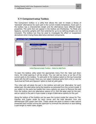 Getting Started with Lotus Suspension Analysis
5 - Additional Features
65
5.11 Component-setup Toolbox
The Component toolbox is a utility that allows the user to create a library of
“standard” alternatives for each part in the current models template(s). Each part in
the toolbox has a characteristic length and the alternatives have different length
properties. The parts that can appear in the toolbox are Wishbones, Tie Rods and
Spacers, (currently uprights with their potential for up to six defining lengths are not
included). The toolbox can thus be used to investigate the effect on suspension
derivatives when mixing these alternative standard components.
Initial Opened empty Toolbox – Select to Add Parts
To open the toolbox utility select the appropriate menu from the ‘data’ pull down
menu. On initial opening it will be empty. You can add as many or as few of the
current parts to the toolbox. To add parts to the toolbox select on the top horizontal
panel with the left mouse. Here you can select individual parts from a list or use the
‘Auto-load all Parts and Spacers’ option to load all valid parts.
This initial add will place the part in the toolbox and add one ‘alternative’ for each
added part, this alternative being the baseline as extracted from the current model. If
you select on the parts top header box menu options are given to Remove the part
from the toolbox (and any alternative options of it), Edit the label used for the part,
add an option to the part or Auto-create a range of alternative options for this part.
Along the bottom of the toolbox can be seen the current model the values for Toe,
Camber and Castor angle for each corner and the total deviation from any
defined/open SDF graph user lines. These values are given to assist in later options
presented that include running the optimizer to minimize the deviation or auto-setting
a part length to match static angles.
 