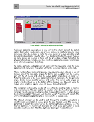 Getting Started with Lotus Suspension Analysis
5 - Additional Features
66
Parts Added – Alternative options menu shown
Adding an option to a part places a new entry in the column beneath the default
option. Each option has the same set of menu options, to modify its label, its value,
to remove it from the toolbox, to make the option current or to auto-adjust its length
to match the target static value for either Toe, Camber or Castor. Users can thus add
as many options as required to Parts with the properties perhaps that reflect the
physical alternatives available, and then mix these options to assess overall impact
on all relevant suspension derivatives.
To make a particular part option current, pick it with the mouse and select the ‘make
option current’ menu item. This option will then be shown as indented and in ‘red’.
After a number of part option changes you may require to adjust a tie-rod or toe-link
to reset one of the main static angles. To do this pick an option from the required
part with the left mouse and select the ‘Adjust Option length to re-set static Toe’.
Note that at the end of the menu option is the target static value for this particular
angle. Similar menus exist for camber and castor. The current static angles are
displayed in the status bar at the bottom of the dialogue box. Obviously using the
‘adjust option length’ on a parts option will change its length property.
The component toolbox utility can be left open whilst the existing model is modified
in the normal ways. This can lead to the situation where the ‘baseline’ part options
no longer have the correct length properties. If required they can be re-aligned using
the local menu option ‘File / Align (All) Baseline Length Properties with Model’. This
will reset the baseline option lengths as necessary for all loaded parts.
The internal optimizer can be used to sort through the available part options to
identify which combination of options gives the best (lowest) score. The scoring is
performed in exactly the same way as the normal optimization process, see The
Internal Optimizer. To run through this loop, (in which every permutation is tried),
select the local menu item ‘File / Run Optimizer Scoring on Toolbox Options’.
 