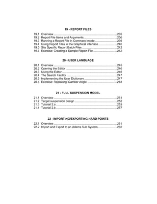 19 - REPORT FILES
19.1 Overview ..............................................................................235
19.2 Report File Items and Arguments.........................................236
19.3 Running a Report File in Command mode ...........................239
19.4 Using Report Files in the Graphical Interface.......................240
19.5 Site Specific Report Batch Files...........................................242
19.6 Exercise: Creating a Sample Report File .............................242
20 - USER LANGUAGE
20.1 Overview ..............................................................................245
20.2 Opening the Editor ...............................................................246
20.3 Using the Editor....................................................................246
20.4 The Search Facility ..............................................................247
20.5 Implementing the User Dictionary ........................................247
20.6 Exercise: Replacing ‘Camber Angle’ ....................................248
21 - FULL SUSPENSION MODEL
21.1 Overview ..............................................................................251
21.2 Target suspension design ....................................................252
21.3 Tutorial 2.a ...........................................................................253
21.4 Tutorial 2.b ...........................................................................257
22 - IMPORTING/EXPORTING HARD POINTS
22.1 Overview ..............................................................................261
22.2 Import and Export to an Adams Sub System .......................262
 