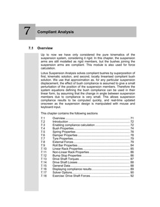7 Compliant Analysis
7.1 Overview
Up to now we have only considered the pure kinematics of the
suspension system, considering it rigid. In this chapter, the suspension
arms are still modelled as rigid members, but the bushes joining the
suspension arms are compliant. This module is also used for force
calculation.
Lotus Suspension Analysis solves compliant bushes by superposition of
first, kinematic solution, and second, locally linearised compliant bush
solution. We use that approximation as, for any particular suspension
displacement, the effect of bush compliance is assumed to give a small
perturbation of the position of the suspension members. Therefore the
system equations defining the bush compliance can be used in their
linear form, by assuming that the change in angle between suspension
members due to compliance is very small. This allows suspension
compliance results to be computed quickly, and real-time updated
onscreen as the suspension design is manipulated with mouse and
keyboard input.
This chapter contains the following sections
7.1 Overview .............................................................................. 71
7.2 Introduction .......................................................................... 72
7.3 Enabling compliance calculation .......................................... 72
7.4 Bush Properties.................................................................... 74
7.5 Spring Properties ................................................................. 78
7.6 Damper Properties ............................................................... 78
7.7 Tyre Properties..................................................................... 79
7.8 External Forces.................................................................... 79
7.9 Roll Bar Properties ............................................................... 84
7.10 Linear Rack Properties......................................................... 85
7.11 Non-Linear Rack Properties................................................. 86
7.12 Bump Stop Properties .......................................................... 86
7.13 Drive Shaft Torques ............................................................. 87
7.14 Drive Shaft Losses ............................................................... 88
7.15 General Data........................................................................ 88
7.16 Displaying compliance results.............................................. 89
7.17 Solver Options...................................................................... 90
7.18 Exercise: Drive Shaft Forces................................................ 92
7
 