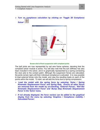 Getting Started with Lotus Suspension Analysis
7 - Compliant Analysis
73
Turn on compliance calculation by clicking on ‘Toggle 3D Compliance
Solver’
Screen shot of front suspension with compliant joints.
The ball joints are now represented by red wire frame spheres, denoting that the
compliant solver module is active. You will also note that the tyre stiffness has also
been included in the solver, and it is graphically represented by a spring connecting
the stub axle to the contact patch. Although the suspension forces are calculated,
the joints remain rigid until their individual compliance is activated. It is now possible
to load external forces onto the model, and view the resulting loads on each of the
points within the model. To start, we will add the force due to spring compression.
Load the model with the spring force by selecting ‘Solve / Spring
Kinematic Displacement Force’ and Spring Rate. Ensure all other forces
are removed from the model by un-checking; ‘External Forces’, ‘Roll Bar
Kinematic Displacement Force’ and ‘Bump Stop Kinematic Dispalcement
Force’ in the ‘Solve’ menu.
If not already displayed, the force vectors can be added to the graphical
display from the menu by selecting ‘Graphics / Compliance visibility /
Calculated Forces’.
 