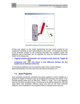 Getting Started with Lotus Suspension Analysis
7 - Compliant Analysis
74
Calculated compliance forces due to spring force
Arrows now appear on the model representing the load vector exerted by the
suspension members on each ball joint/bush in the model. To compare the results
of the kinematic solution to the combined kinematic and compliant model, the
deflection due to force/load can be magnified by using the ‘Deformed Geometry
Scale’ on the display tool.
Toggling between the kinematic and compliant model using the ‘Toggle 3D
compliance tool’ now shows a clear difference between the two
models due to deflection of the tire.
To animate the deflection due to compliance select ‘View / Screen Display /
Deformed Geometry’ from the main menu bar and turn animation ‘on’.
7.4 Bush Properties
Bush properties specify the orientation and values applied to a point modelled as a
general six degree of freedom bush. By arranging the orientation and values, it can
simulate special cases such as ‘Ball Joint’, ‘Slider’ or ‘hinge’. This is the approach
taken by the Shark compliant solver. All joints can be by default replaced by ‘stiff’ ball
joints (three high translation stiffness values and zero for the three rotational
stiffness’), this is sufficient for the compliant solver to calculate forces at points.
 