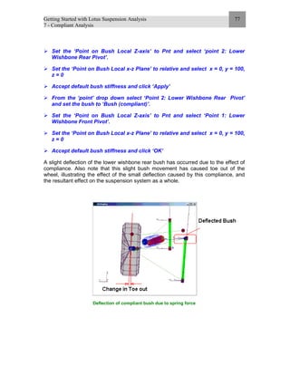 Getting Started with Lotus Suspension Analysis
7 - Compliant Analysis
77
Set the ‘Point on Bush Local Z-axis’ to Pnt and select ‘point 2: Lower
Wishbone Rear Pivot’.
Set the ‘Point on Bush Local x-z Plane’ to relative and select x = 0, y = 100,
z = 0
Accept default bush stiffness and click ‘Apply’
From the ‘point’ drop down select ‘Point 2: Lower Wishbone Rear Pivot’
and set the bush to ‘Bush (compliant)’.
Set the ‘Point on Bush Local Z-axis’ to Pnt and select ‘Point 1: Lower
Wishbone Front Pivot’.
Set the ‘Point on Bush Local x-z Plane’ to relative and select x = 0, y = 100,
z = 0
Accept default bush stiffness and click ‘OK’
A slight deflection of the lower wishbone rear bush has occurred due to the effect of
compliance. Also note that this slight bush movement has caused toe out of the
wheel, illustrating the effect of the small deflection caused by this compliance, and
the resultant effect on the suspension system as a whole.
Deflection of compliant bush due to spring force
 