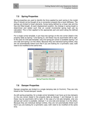 Getting Started with Lotus Suspension Analysis
7 - Compliant Analysis
78
7.5 Spring Properties
Spring properties are used to identify the force applied by each spring in the model
(thus it should not be thought of as a connection property like a bush stiffness). The
springs are limited to linear elements, forces being defined by a linear rate and the
free and fitted length. At each displacement position, the change in spring length is
determined and added such that an overall incremental spring load can be
calculated. This is then applied to the appropriate part and point along the defined
orientation.
For a single corner template, it can have two springs on the one corner (listed in the
property table as Spring 1 and Spring 2), and these may be asymmetric left to right.
In the case of a full axle template, only one spring per corner is available (spring 1 on
one side and spring 2 on the other). Because they are individual spring entries, they
are not automatically linked such that if you are looking for a symmetric case, both
need to be modified at the same time.
Spring Properties Data Edit
7.6 Damper Properties
Damper properties are limited to a single damping rate (in N.s/mm). They are only
linked to the ‘Forced-damped’ results.
As with spring properties, for a single corner template it can have up to two dampers
on the one corner (listed in the property table as Damper 1 and Damper 2), and
these may be asymmetric left to right. In the case of a full axle template, only one
damper per corner is available, (damper 1 on one side and damper 2 on the other).
Because they are individual damper entries, they are not automatically linked such
that if you are looking for a symmetric case, both need to be modified at the same
time.
 