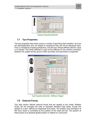 Getting Started with Lotus Suspension Analysis
7 - Compliant Analysis
79
Damper Properties Data Edit
7.7 Tyre Properties
The tyre properties data sheet covers a number of geometry data variables. As most
are self-explanatory and not related to compliance they will not be discussed here.
From a compliance property perspective, only the tyre vertical stiffness (N/mm) value
is of interest. This linear stiffness is used as the stiffness for the vertical connection
between the upright and the ground. Both symmetry and asymmetry is supported.
Tyre Properties Data Edit – Stiffness ‘Ringed’
7.8 External Forces
This data section defines external forces that are applied to the model. Multiple
forces can be arranged into sets to represent standard load cases. Forces are
applied to a part, defined by magnitude and phase. The position and orientation of
the force vector is controlled by the position of the head and tail. The position of
these points is by absolute global position or relative to a hard point.
 