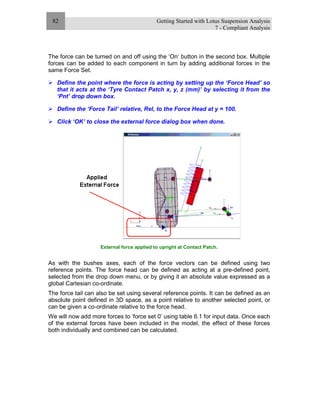 Getting Started with Lotus Suspension Analysis
7 - Compliant Analysis
82
The force can be turned on and off using the ‘On‘ button in the second box. Multiple
forces can be added to each component in turn by adding additional forces in the
same Force Set.
Define the point where the force is acting by setting up the ‘Force Head’ so
that it acts at the ‘Tyre Contact Patch x, y, z (mm)’ by selecting it from the
‘Pnt’ drop down box.
Define the ‘Force Tail’ relative, Rel, to the Force Head at y = 100.
Click ‘OK’ to close the external force dialog box when done.
External force applied to upright at Contact Patch.
As with the bushes axes, each of the force vectors can be defined using two
reference points. The force head can be defined as acting at a pre-defined point,
selected from the drop down menu, or by giving it an absolute value expressed as a
global Cartesian co-ordinate.
The force tail can also be set using several reference points. It can be defined as an
absolute point defined in 3D space, as a point relative to another selected point, or
can be given a co-ordinate relative to the force head.
We will now add more forces to ‘force set 0’ using table 6.1 for input data. Once each
of the external forces have been included in the model, the effect of these forces
both individually and combined can be calculated.
 