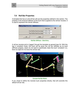 Getting Started with Lotus Suspension Analysis
7 - Compliant Analysis
84
7.9 Roll Bar Properties
A template that has an anti-roll bar will use the properties defined in this section. The
property is the torsional stiffness of the bush that is applied to the roll-bar revolute. It
is used to represent the roll-bar stiffness.
Roll Bar Stiffness – Data Entry
A roll bar revolute joint is ‘tagged’ through the template as general type 34. With this
tag in compliant mode, this bush will be given the roll bar stiffness as its local
stiffness property. Users do not need to specifically make this bush ‘compliant’ (i.e.
leave as rigid) for it to have the roll bar rate.
Example Roll Bar Model
If you chose to define the revolute bush properties directly, that will overwrite this
default roll bar rate.
 