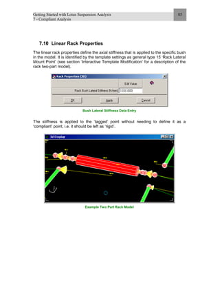 Getting Started with Lotus Suspension Analysis
7 - Compliant Analysis
85
7.10 Linear Rack Properties
The linear rack properties define the axial stiffness that is applied to the specific bush
in the model. It is identified by the template settings as general type 15 ‘Rack Lateral
Mount Point’ (see section ‘Interactive Template Modification’ for a description of the
rack two-part model).
Bush Lateral Stiffness Data Entry
The stiffness is applied to the ‘tagged’ point without needing to define it as a
‘compliant’ point, i.e. it should be left as ‘rigid’.
Example Two Part Rack Model
 