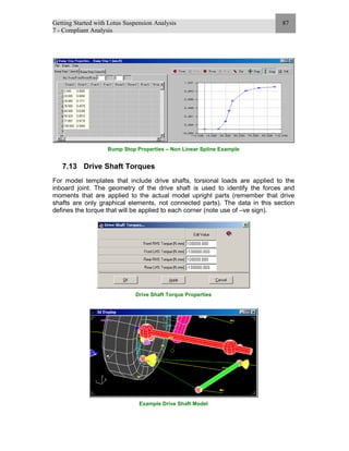 Getting Started with Lotus Suspension Analysis
7 - Compliant Analysis
87
Bump Stop Properties – Non Linear Spline Example
7.13 Drive Shaft Torques
For model templates that include drive shafts, torsional loads are applied to the
inboard joint. The geometry of the drive shaft is used to identify the forces and
moments that are applied to the actual model upright parts (remember that drive
shafts are only graphical elements, not connected parts). The data in this section
defines the torque that will be applied to each corner (note use of –ve sign).
Drive Shaft Torque Properties
Example Drive Shaft Model
 