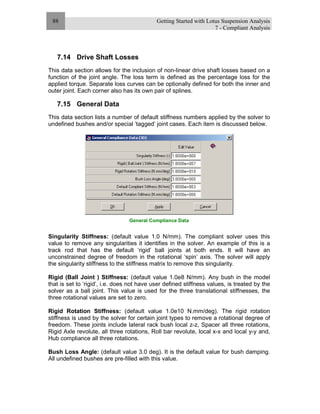 Getting Started with Lotus Suspension Analysis
7 - Compliant Analysis
88
7.14 Drive Shaft Losses
This data section allows for the inclusion of non-linear drive shaft losses based on a
function of the joint angle. The loss term is defined as the percentage loss for the
applied torque. Separate loss curves can be optionally defined for both the inner and
outer joint. Each corner also has its own pair of splines.
7.15 General Data
This data section lists a number of default stiffness numbers applied by the solver to
undefined bushes and/or special ‘tagged’ joint cases. Each item is discussed below.
General Compliance Data
Singularity Stiffness: (default value 1.0 N/mm). The compliant solver uses this
value to remove any singularities it identifies in the solver. An example of this is a
track rod that has the default ‘rigid’ ball joints at both ends. It will have an
unconstrained degree of freedom in the rotational ‘spin’ axis. The solver will apply
the singularity stiffness to the stiffness matrix to remove this singularity.
Rigid (Ball Joint ) Stiffness: (default value 1.0e8 N/mm). Any bush in the model
that is set to ‘rigid’, i.e. does not have user defined stiffness values, is treated by the
solver as a ball joint. This value is used for the three translational stiffnesses, the
three rotational values are set to zero.
Rigid Rotation Stiffness: (default value 1.0e10 N.mm/deg). The rigid rotation
stiffness is used by the solver for certain joint types to remove a rotational degree of
freedom. These joints include lateral rack bush local z-z, Spacer all three rotations,
Rigid Axle revolute, all three rotations, Roll bar revolute, local x-x and local y-y and,
Hub compliance all three rotations.
Bush Loss Angle: (default value 3.0 deg). It is the default value for bush damping.
All undefined bushes are pre-filled with this value.
 