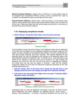 Getting Started with Lotus Suspension Analysis
7 - Compliant Analysis
89
Default Compliant Stiffness: (default value 1.0e3 N/mm). It is the default value for
all compliant bush translational stiffness’. When a bush is switched from ‘rigid’ to
‘compliant’ its translational values are pre-filled with this value.
Default Rotation Stiffness: (default value 1.0e6 N.mm/deg). It is the default value
used for some specific bush types whose actual stiffness values have not been set
by the user. These bush types are leaf spring hanger points local x-x and local y-y
and part mesh points all three rotations.
7.16 Displaying compliance results
Select ‘Results / Compliance Bar Values’ from the main menu bar.
Compliance Values
The Compliance Values show the change in the displayed values due to application
of the force Set. By default, the two displayed variables are Camber angle and Toe
Angle, but other variables can be added by left clicking on the force set background,
then right clicking, selecting ‘Add Extra Variable’. The variable displayed on any
particular graph can also be changed by left clicking on the particular graph, then
right clicking to select the variable from the ‘Y-Variable’ menu. Each force set can be
turned off as required, or all force sets can be turned on by right clicking and
selecting Turn Force Set ‘Off’ and Turn All Force Sets ‘On’ respectively. Similarly,
the spring force set can also be added or removed. Note that the Graphic
suspension display will only show the deformed suspension geometry for the user
selected default force set.
Add the ‘Castor Trail’ to the Force Set 0 results by first left click on the
background of the force set 0 display and right click ‘Add Extra Variable’.
Left click on the new graph then Right click and select ‘Y-Variable (SDF) /
Standard / Castor Trail (mm)’.
Compliance Variables relevant to External Forces
Compliance data can also be displayed numerically in the form of ‘Bush Forces’,
‘Bush Deflections’ and ‘Bush Rotations’ by selecting Results / Bush Forces… ,
Results / Bush Deflections… or Results / Joint-Bush Rotations from the menu bar.
 