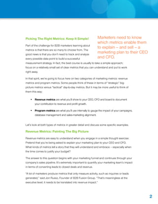 Picking The Right Metrics: Keep It Simple!                     Marketers need to know
                                                               which metrics enable them
Part of the challenge for B2B marketers learning about
                                                               to explain -- and sell -- a
metrics is that there are so many to choose from. The
good news is that you don’t need to track and analyze
                                                               marketing plan to their CEO
every possible data point to build a successful                and CFO.
measurement strategy. In fact, the best course is usually to take a simple approach;
focus on a relatively small set of clear metrics that you can understand and put to work
right away.

In that spirit, we’re going to focus here on two categories of marketing metrics: revenue
metrics and program metrics. Some people think of these in terms of “strategic” big-
picture metrics versus “tactical” day-to-day metrics. But it may be more useful to think of
them this way:

    •	 Revenue metrics are what you’ll show to your CEO, CFO and board to document
        your contribution to revenue and profit growth.

    •	 Program metrics are what you’ll use internally to gauge the impact of your campaigns,
        database management and sales-marketing alignment.


Let’s look at both types of metrics in greater detail and discuss some specific examples.

Revenue Metrics: Painting The Big Picture

Revenue metrics are easy to understand when you engage in a simple thought exercise:
Pretend that you’re being asked to explain your marketing plan to your CEO and CFO.
What kinds of metrics tell a story that they will understand and embrace – especially when
the time comes to justify your budget?

The answer to this question begins with your marketing funnel and continues through your
company’s sales pipeline. It’s extremely important to quantify your marketing team’s impact
in terms of converting leads to closed deals and revenue.

“A lot of marketers produce metrics that only measure activity, such as inquiries or leads
generated,” said Jon Russo, Founder of B2B Fusion Group. “That’s meaningless at the
executive level; it needs to be translated into revenue impact.”




                                                                                               2
 