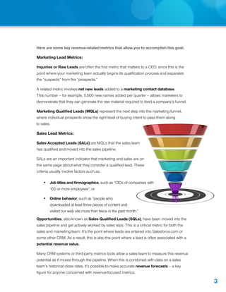 Here are some key revenue-related metrics that allow you to accomplish this goal:

Marketing Lead Metrics:

Inquiries or Raw Leads are often the first metric that matters to a CEO, since this is the
point where your marketing team actually begins its qualification process and separates
the “suspects” from the “prospects.”

A related metric involves net new leads added to a marketing contact database.
This number – for example, 5,000 new names added per quarter – allows marketers to
demonstrate that they can generate the raw material required to feed a company’s funnel.

Marketing Qualified Leads (MQLs) represent the next step into the marketing funnel,
where individual prospects show the right level of buying intent to pass them along
to sales.

Sales Lead Metrics:

Sales Accepted Leads (SALs) are MQLs that the sales team
has qualified and moved into the sales pipeline.

SALs are an important indicator that marketing and sales are on
the same page about what they consider a qualified lead. These
criteria usually involve factors such as:

    •	 Job titles and firmographics, such as “CIOs of companies with
        100 or more employees”; or

    •	 Online behavior, such as “people who
        downloaded at least three pieces of content and
        visited our web site more than twice in the past month.”
Opportunities, also known as Sales Qualified Leads (SQLs), have been moved into the
sales pipeline and get actively worked by sales reps. This is a critical metric for both the
sales and marketing team: It’s the point where leads are entered into Salesforce.com or
some other CRM. As a result, this is also the point where a lead is often associated with a
potential revenue value.

Many CRM systems or third-party metrics tools allow a sales team to measure this revenue
potential as it moves through the pipeline. When this is combined with data on a sales
team’s historical close rates, it’s possible to make accurate revenue forecasts – a key
figure for anyone concerned with revenue-focused metrics.

                                                                                               3
 
