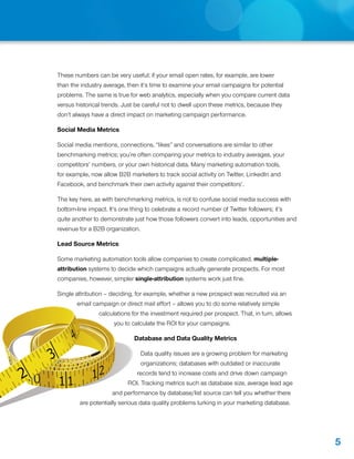 These numbers can be very useful; if your email open rates, for example, are lower
            than the industry average, then it’s time to examine your email campaigns for potential
            problems. The same is true for web analytics, especially when you compare current data
            versus historical trends. Just be careful not to dwell upon these metrics, because they
            don’t always have a direct impact on marketing campaign performance.

            Social Media Metrics

            Social media mentions, connections, “likes” and conversations are similar to other
            benchmarking metrics; you’re often comparing your metrics to industry averages, your
            competitors’ numbers, or your own historical data. Many marketing automation tools,
            for example, now allow B2B marketers to track social activity on Twitter, LinkedIn and
            Facebook, and benchmark their own activity against their competitors’.

            The key here, as with benchmarking metrics, is not to confuse social media success with
            bottom-line impact. It’s one thing to celebrate a record number of Twitter followers; it’s
            quite another to demonstrate just how those followers convert into leads, opportunities and
            revenue for a B2B organization.

            Lead Source Metrics

            Some marketing automation tools allow companies to create complicated, multiple-
            attribution systems to decide which campaigns actually generate prospects. For most
            companies, however, simpler single-attribution systems work just fine.

            Single attribution – deciding, for example, whether a new prospect was recruited via an
                      email campaign or direct mail effort – allows you to do some relatively simple
                              calculations for the investment required per prospect. That, in turn, allows
                                    you to calculate the ROI for your campaigns.

                  4                         Database and Data Quality Metrics


8       3                          1
                                              Data quality issues are a growing problem for marketing
                                              organizations; databases with outdated or inaccurate

    2       11             12                records tend to increase costs and drive down campaign
                                         ROI. Tracking metrics such as database size, average lead age
                                   and performance by database/list source can tell you whether there
                       are potentially serious data quality problems lurking in your marketing database.




                                                                                                             5
 