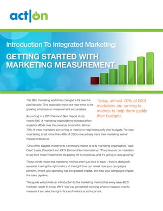 Introduction To Integrated Marketing:
Getting Started With
Marketing Measurement



      The B2B marketing world has changed a lot over the        Today, almost 70% of B2B
      past decade. One especially important new trend is the
                                                                marketers are turning to
      growing emphasis on measurement and analysis.
                                                                metrics to help them justify
      According to a 2011 Demand Gen Report study,              their budgets.
      nearly 90% of marketing organizations increased their
      analytics efforts over the previous 24 months. Almost
      70% of these marketers are turning to metrics to help them justify their budgets. Perhaps
      most telling of all, more than 40% of CEOs now actively track their marketing teams’
      impact on revenue.

      “One of the biggest investments a company makes is in its marketing organization,” said
      David Lewis, President and CEO, DemandGen International. “The pressure on marketers
      to say how these investments are paying off is enormous, and it’s going to keep growing.”

      Those trends mean that marketing metrics aren’t just nice to have – they’re absolutely
      essential. Having the right metrics at the right time can reveal how your campaigns
      perform, where your spending has the greatest impact, and how your campaigns impact
      the sales pipeline.

      This guide will provide an introduction to the marketing metrics that every savvy B2B
      marketer needs to know. We’ll help you get started deciding what to measure, how to
      measure it and why the right choice of metrics is so important.
 