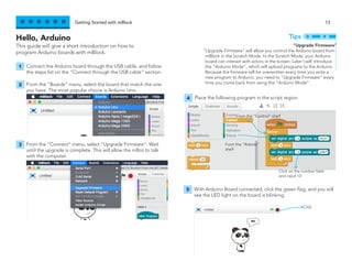Getting Started with mBlock 13
Hello, Arduino
This guide will give a short introduction on how to
program Arduino boards with mBlock.
Connect the Arduino board through the USB cable, and follow
the steps list on the “Connect through the USB cable” section.
From the “Boards” menu, select the board that match the one
you have. The most popular choice is Arduino Uno.
1
2
From the “Connect” menu, select “Upgrade Firmware”. Wait
until the upgrade is complete. This will allow the mBot to talk
with the computer.
3
“Upgrade Firmware”
“Upgrade Firmware” will allow you control the Arduino board from
mBlock in the Scratch Mode. In the Scratch Mode, your Arduino
board can interact with actors in the screen. Later I will introduce
the “Arduino Mode”, which will upload programs to the Arduino.
Because the firmware will be overwritten every time you write a
new program to Arduino, you need to “Upgrade Firmware” every
time you come back from using the “Arduino Mode”.
Tips
Place the following program in the script region
4
From the “Control” shelf
Click on the number field
and input 13
From the “Robots”
shelf
With Arduino Board connected, click the green flag, and you will
see the LED light on the board is blinking.
5
Click
 