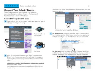 Getting Started with mBlock 6
The primary reason of using mBlock is its power to
control and program robots. Here is a short guide of
how to connect it in several methods.
Connect Your Robot / Boards
Connect through the USB cable
Open mBlock, click on the “Board” menu, and select the type of
robots or boards you are using.
For Windows Users: From the menu bar, select Connect, Serial
Port, and the item like COM1 listed there. You may need to try
multiple times if you have more than one devices connected.
For Mac Users: From the menu bar, select Connect, Serial Port,
and the item like /tty.usbserial... listed there. You may need to try
multiple times if you have more than one devices connected.
If you are using mBlock the first time, select “Install Arduino
Driver” from the connect menu. This will install the programs
necessary for communicating between the computer and the
robot.
Note for Mac OS Sierra users: Please skip this step and follow the
instructions in this article:
http://www.mblock.cc/posts/run-makeblock-ch340-ch341-on-
mac-os-sierra
This is because Apple changed the way drivers work in their new
operating system.
1
3
2
For Arduino Boards
(for example)
For mBots
- Note: Not for the latest Mac OS Users!
 