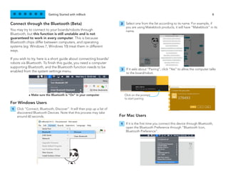 Getting Started with mBlock 8
You may try to connect to your boards/robots through
Bluetooth, but this function is still unstable and is not
guaranteed to work in every computer. This is because
Bluetooth chips differ between computers, and operating
systems (eg. Windows 7, Windows 10) treat them in different
ways.
If you wish to try, here is a short guide about connecting boards/
robots via Bluetooth. To finish this guide, you need a computer
supporting Bluetooth, and the Bluetooth function needs to be
enabled from the system settings menu.
Connect through the Bluetooth (Beta)
For Windows Users
For Mac Users
Click “Connect, Bluetooth, Discover”. It will then pop up a list of
discovered Bluetooth Devices. Note that this process may take
around 60 seconds.
If it is the first time you connect this device through Bluetooth,
open the Bluetooth Preference through “Bluetooth Icon,
Bluetooth Preference”.
Select one from the list according to its name. For example, if
you are using Makeblock products, it will have “Makeblock” in its
name.
If it asks about “Pairing”, click “Yes” to allow the computer talks
to the board/robot.
1
1
2
3
- Make sure the Bluetooth is “On” in your computer Click on the prompt
to start pairing
 