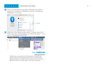Getting Started with mBlock 9
Click on the Pair Button on the right of the device you wish to
connect. For example, for Makeblock products, it usually have
“Makeblock” in its name.
.After that, in the mBlock window, select, “Connect, Serial Port”,
and the new item corresponding to your Bluetooth device - in my
case, it is /tty.Makeblock-ELETSPP.
2
3
Why Serial Ports?
MacOS does not provide the API (Application Programming
Interface, the tool for programmers to work on something) for
Bluetooth Devices. Instead, through using drivers, we can map a
Bluetooth device to another type - in this case, serial ports.
Tips
Click
 