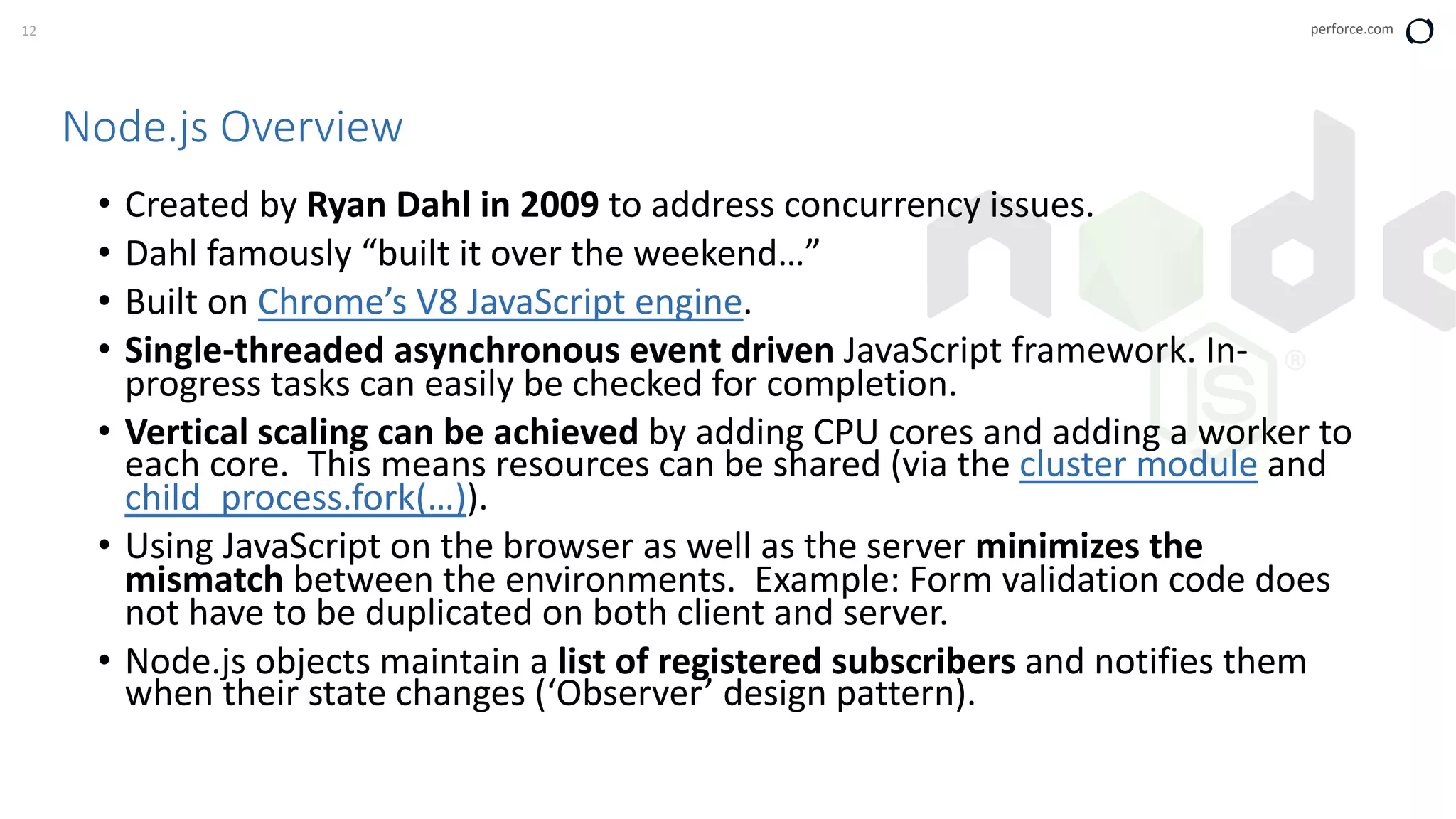 12 perforce.com
Node.js Overview
• Created by Ryan Dahl in 2009 to address concurrency issues.
• Dahl famously “built it over the weekend…”
• Built on Chrome’s V8 JavaScript engine.
• Single-threaded asynchronous event driven JavaScript framework. In-
progress tasks can easily be checked for completion.
• Vertical scaling can be achieved by adding CPU cores and adding a worker to
each core. This means resources can be shared (via the cluster module and
child_process.fork(…)).
• Using JavaScript on the browser as well as the server minimizes the
mismatch between the environments. Example: Form validation code does
not have to be duplicated on both client and server.
• Node.js objects maintain a list of registered subscribers and notifies them
when their state changes (‘Observer’ design pattern).
 