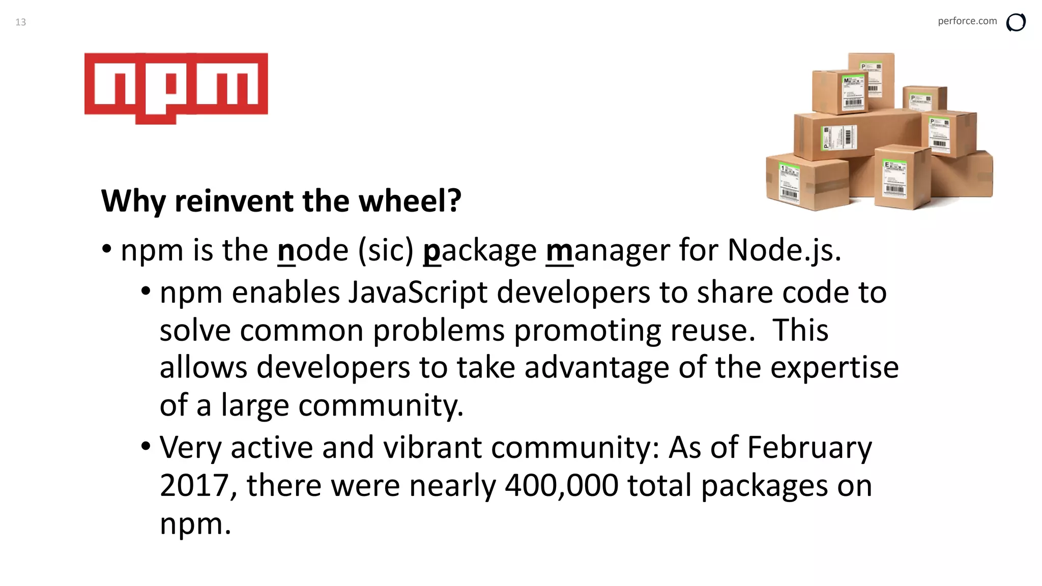 13 perforce.com
Why reinvent the wheel?
• npm is the node (sic) package manager for Node.js.
• npm enables JavaScript developers to share code to
solve common problems promoting reuse. This
allows developers to take advantage of the expertise
of a large community.
• Very active and vibrant community: As of February
2017, there were nearly 400,000 total packages on
npm.
 