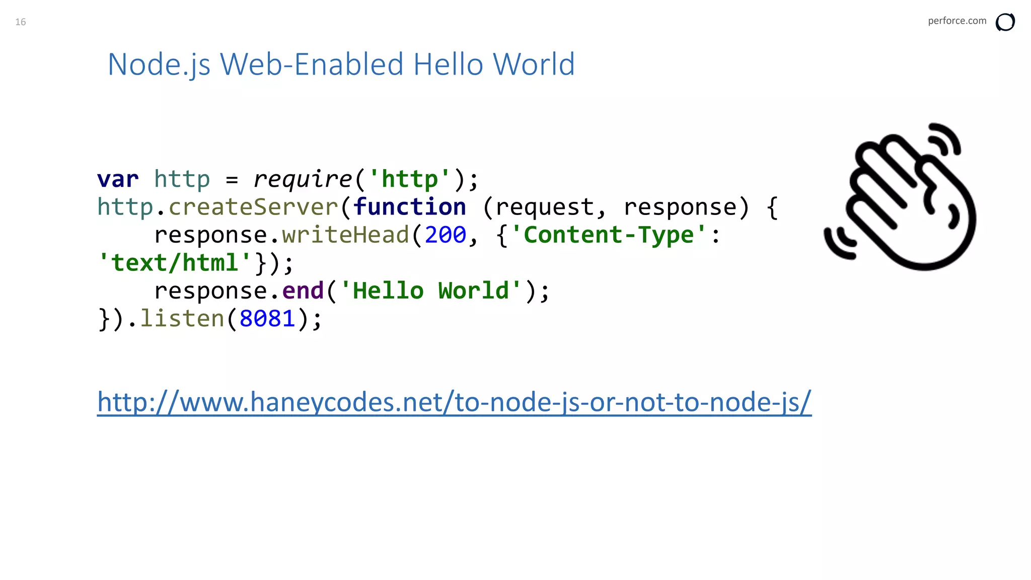 16 perforce.com
Node.js Web-Enabled Hello World
var http = require('http');
http.createServer(function (request, response) {
response.writeHead(200, {'Content-Type':
'text/html'});
response.end('Hello World');
}).listen(8081);
http://www.haneycodes.net/to-node-js-or-not-to-node-js/
 