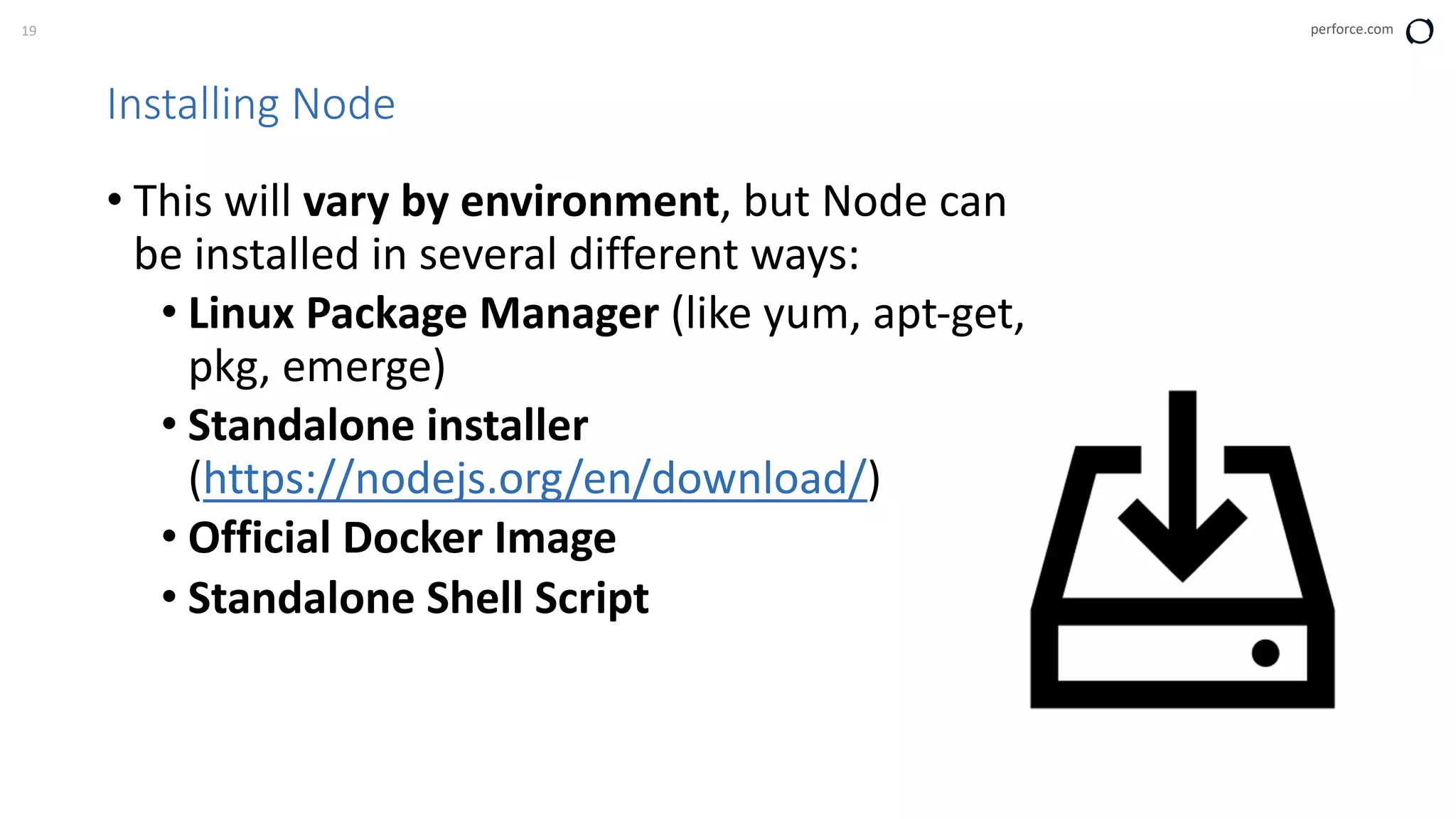19 perforce.com
Installing Node
• This will vary by environment, but Node can
be installed in several different ways:
• Linux Package Manager (like yum, apt-get,
pkg, emerge)
• Standalone installer
(https://nodejs.org/en/download/)
• Official Docker Image
• Standalone Shell Script
 