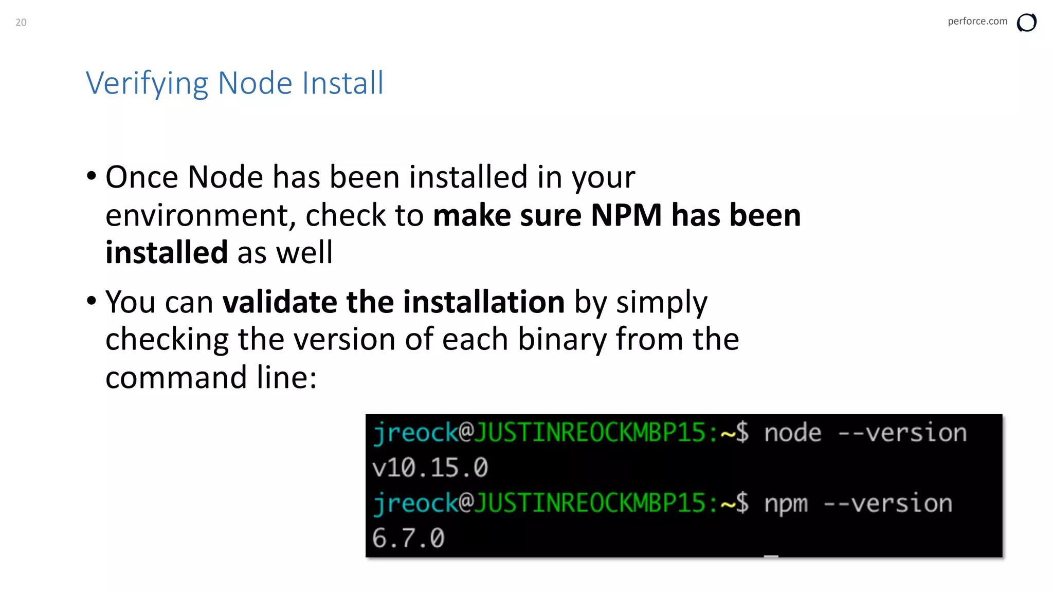 20 perforce.com
Verifying Node Install
• Once Node has been installed in your
environment, check to make sure NPM has been
installed as well
• You can validate the installation by simply
checking the version of each binary from the
command line:
 