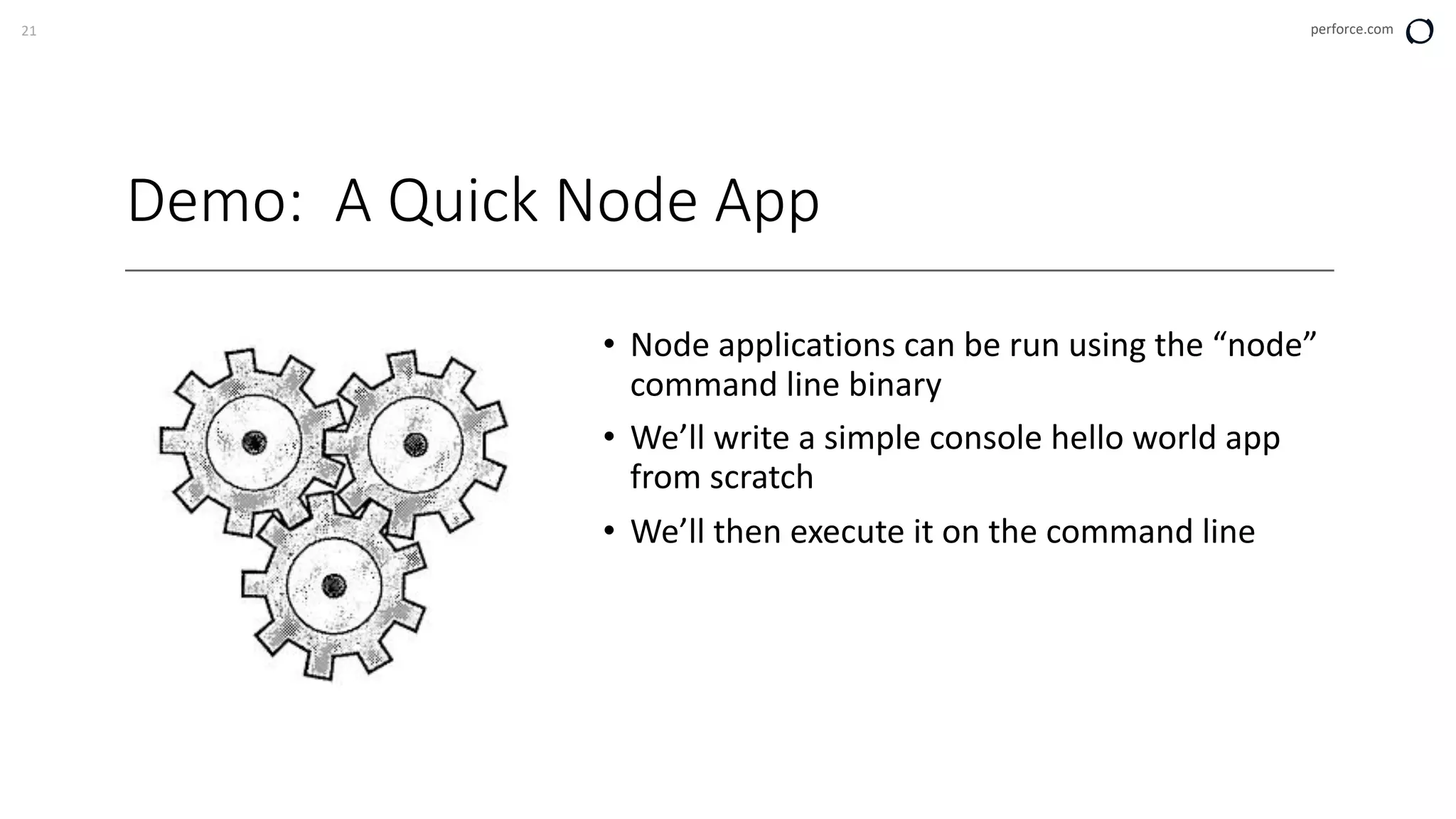 21 perforce.com
Demo: A Quick Node App
• Node applications can be run using the “node”
command line binary
• We’ll write a simple console hello world app
from scratch
• We’ll then execute it on the command line
 