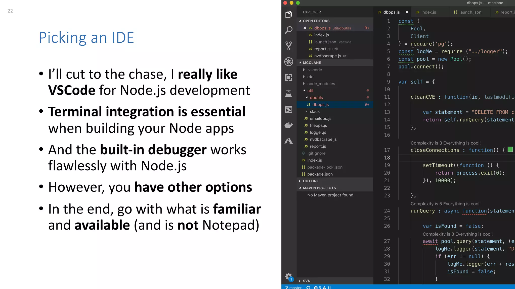 22 perforce.com
Picking an IDE
• I’ll cut to the chase, I really like
VSCode for Node.js development
• Terminal integration is essential
when building your Node apps
• And the built-in debugger works
flawlessly with Node.js
• However, you have other options
• In the end, go with what is familiar
and available (and is not Notepad)
 