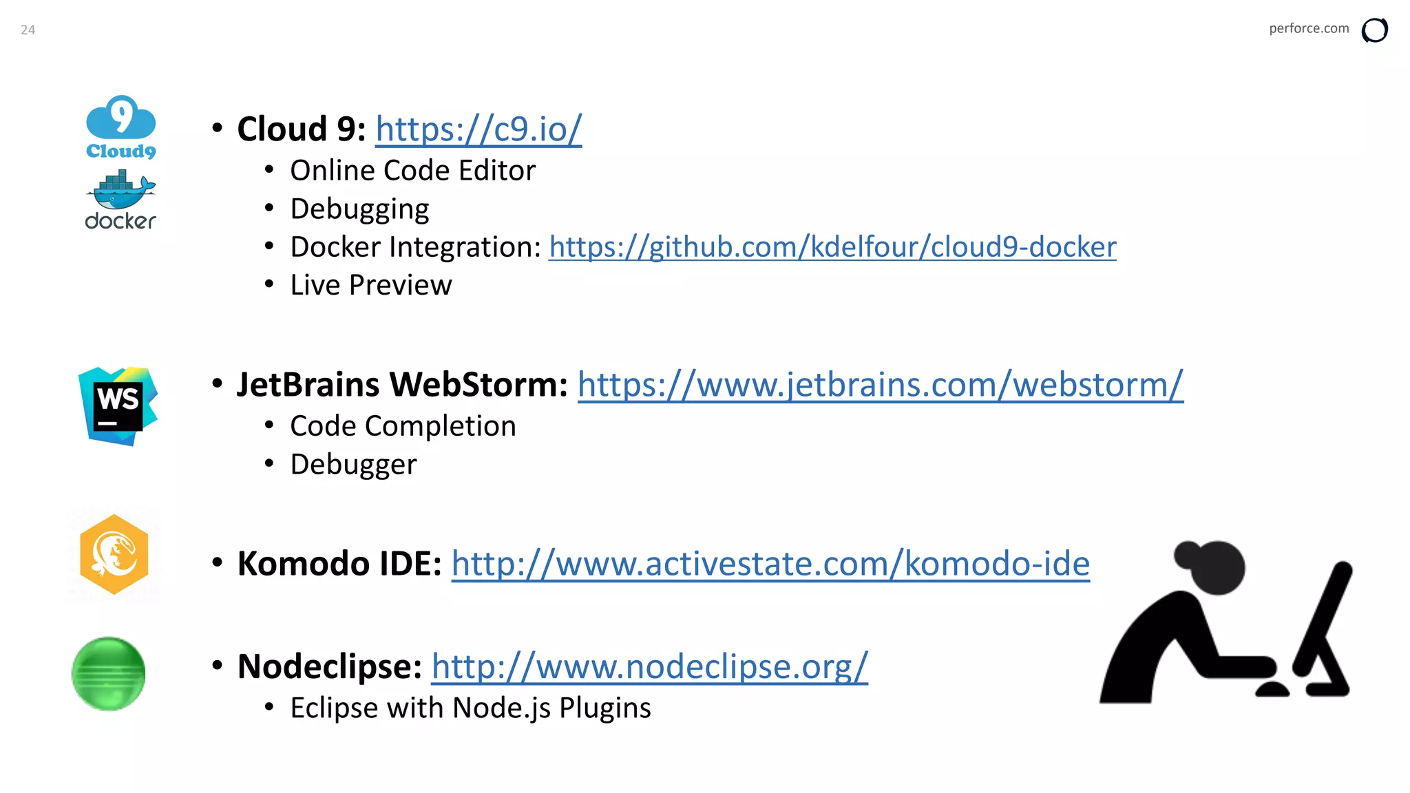 24 perforce.com
• Cloud 9: https://c9.io/
• Online Code Editor
• Debugging
• Docker Integration: https://github.com/kdelfour/cloud9-docker
• Live Preview
• JetBrains WebStorm: https://www.jetbrains.com/webstorm/
• Code Completion
• Debugger
• Komodo IDE: http://www.activestate.com/komodo-ide
• Nodeclipse: http://www.nodeclipse.org/
• Eclipse with Node.js Plugins
 