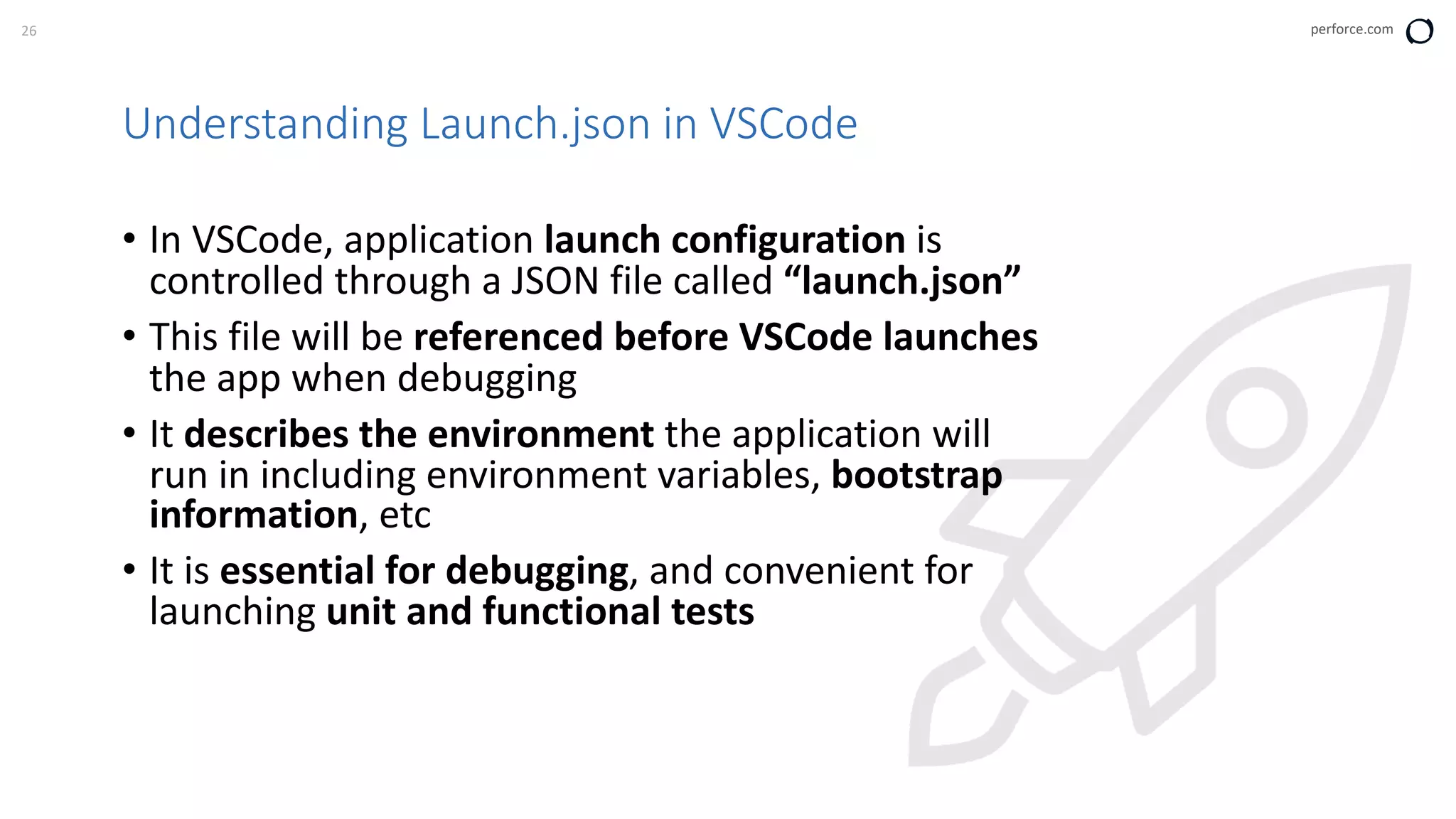 26 perforce.com
Understanding Launch.json in VSCode
• In VSCode, application launch configuration is
controlled through a JSON file called “launch.json”
• This file will be referenced before VSCode launches
the app when debugging
• It describes the environment the application will
run in including environment variables, bootstrap
information, etc
• It is essential for debugging, and convenient for
launching unit and functional tests
 