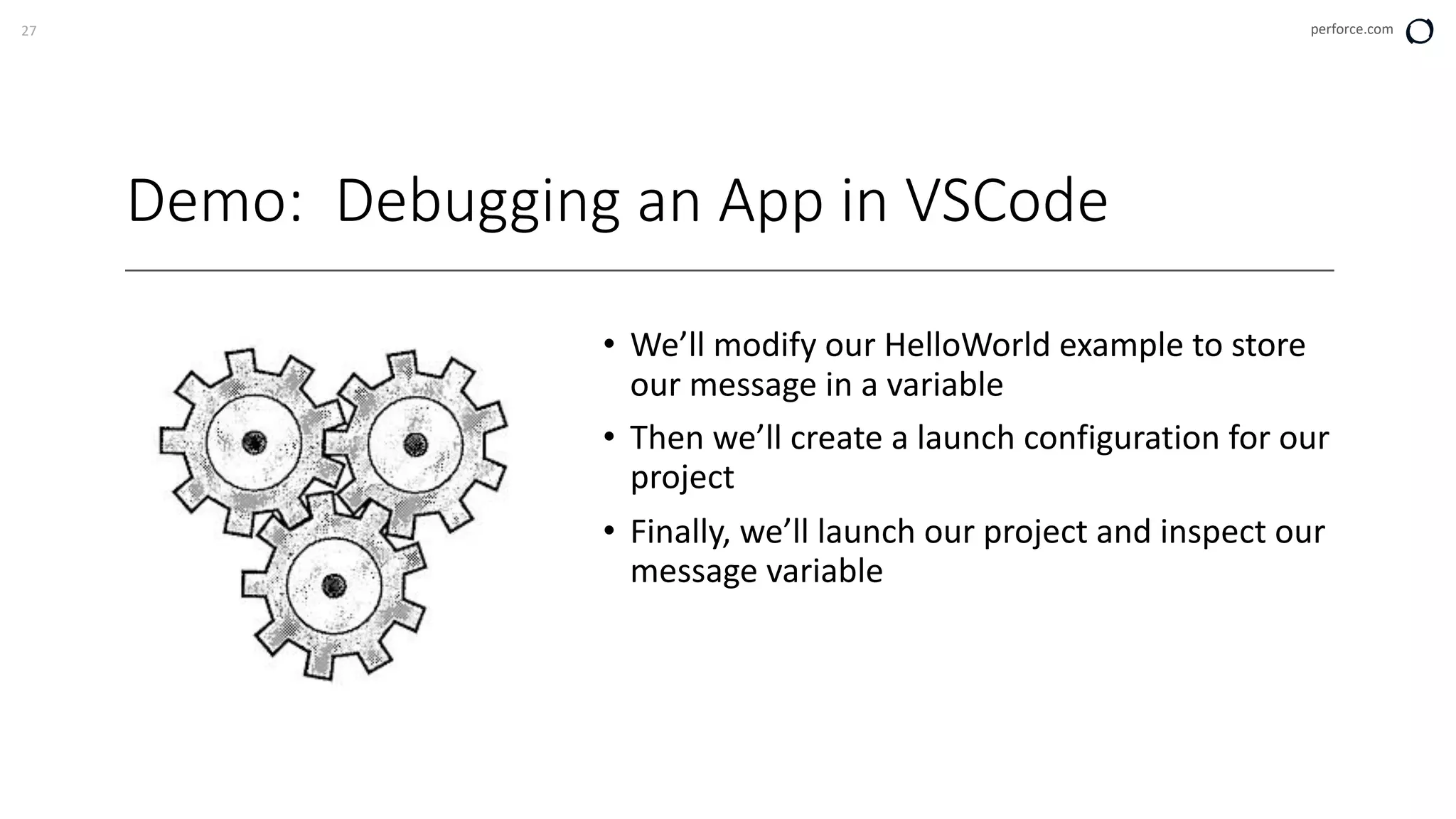 27 perforce.com
Demo: Debugging an App in VSCode
• We’ll modify our HelloWorld example to store
our message in a variable
• Then we’ll create a launch configuration for our
project
• Finally, we’ll launch our project and inspect our
message variable
 
