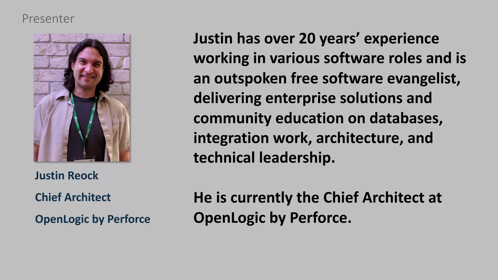 3 perforce.com
Justin Reock
Chief Architect
OpenLogic by Perforce
Presenter
Justin has over 20 years’ experience
working in various software roles and is
an outspoken free software evangelist,
delivering enterprise solutions and
community education on databases,
integration work, architecture, and
technical leadership.
He is currently the Chief Architect at
OpenLogic by Perforce.
 