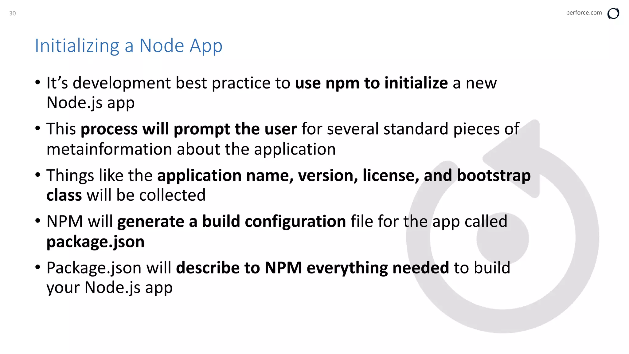 30 perforce.com
Initializing a Node App
• It’s development best practice to use npm to initialize a new
Node.js app
• This process will prompt the user for several standard pieces of
metainformation about the application
• Things like the application name, version, license, and bootstrap
class will be collected
• NPM will generate a build configuration file for the app called
package.json
• Package.json will describe to NPM everything needed to build
your Node.js app
 