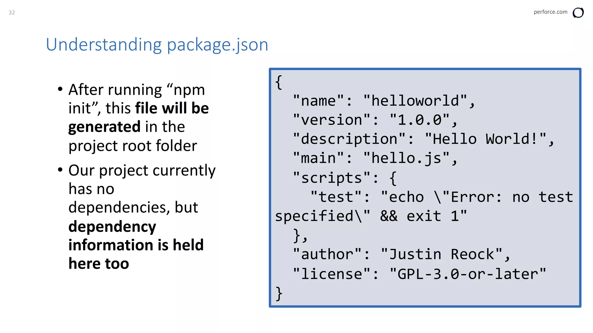 32 perforce.com
Understanding package.json
• After running “npm
init”, this file will be
generated in the
project root folder
• Our project currently
has no
dependencies, but
dependency
information is held
here too
{
"name": "helloworld",
"version": "1.0.0",
"description": "Hello World!",
"main": "hello.js",
"scripts": {
"test": "echo "Error: no test
specified" && exit 1"
},
"author": "Justin Reock",
"license": "GPL-3.0-or-later"
}
 