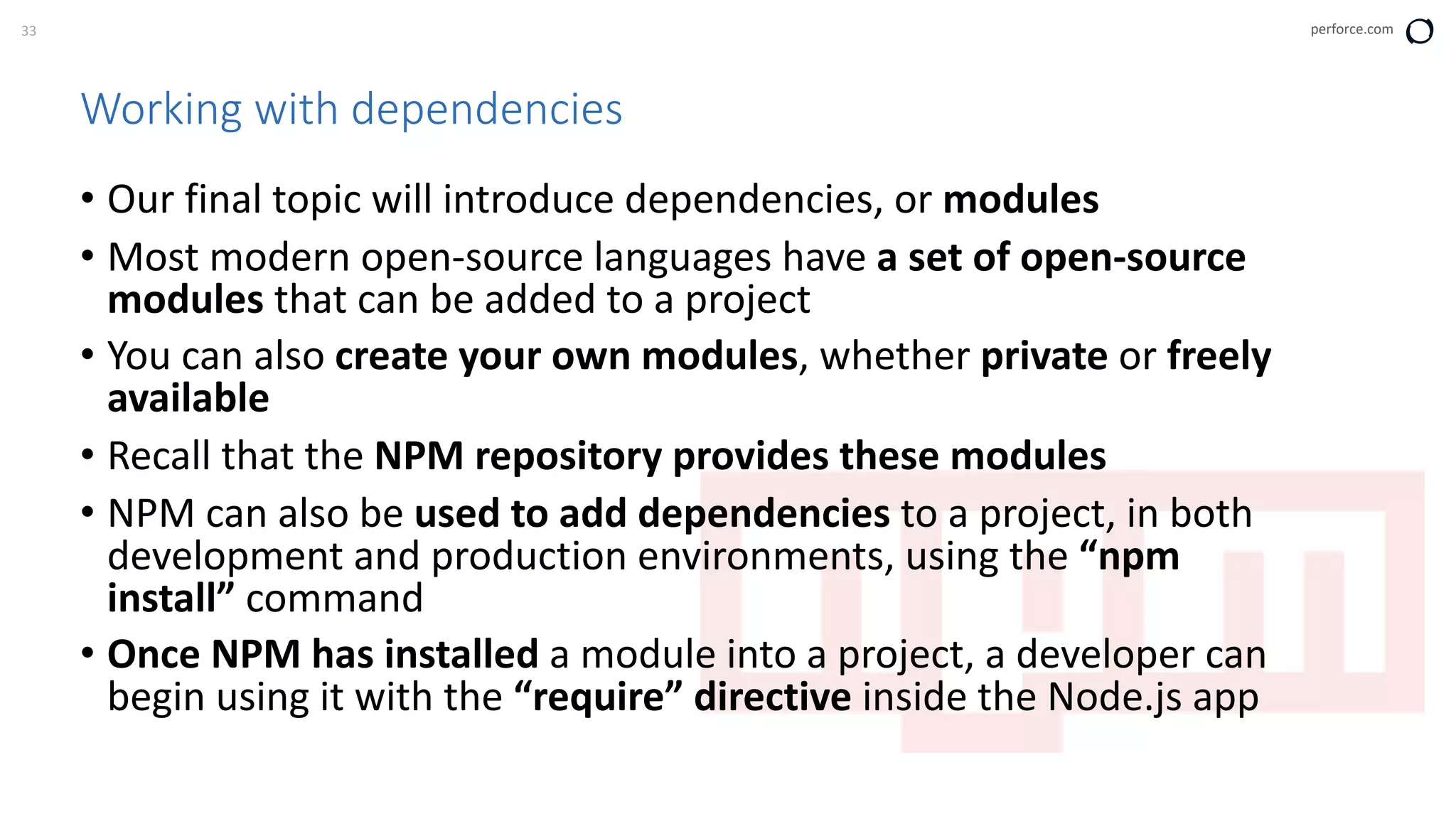 33 perforce.com
Working with dependencies
• Our final topic will introduce dependencies, or modules
• Most modern open-source languages have a set of open-source
modules that can be added to a project
• You can also create your own modules, whether private or freely
available
• Recall that the NPM repository provides these modules
• NPM can also be used to add dependencies to a project, in both
development and production environments, using the “npm
install” command
• Once NPM has installed a module into a project, a developer can
begin using it with the “require” directive inside the Node.js app
 