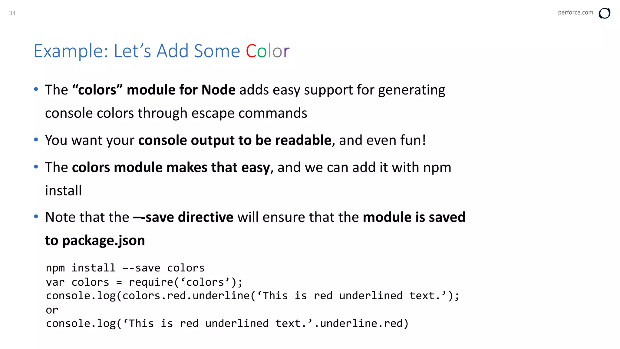 34 perforce.com
Example: Let’s Add Some Color
• The “colors” module for Node adds easy support for generating
console colors through escape commands
• You want your console output to be readable, and even fun!
• The colors module makes that easy, and we can add it with npm
install
• Note that the –-save directive will ensure that the module is saved
to package.json
npm install –-save colors
var colors = require(‘colors’);
console.log(colors.red.underline(‘This is red underlined text.’);
or
console.log(‘This is red underlined text.’.underline.red)
 