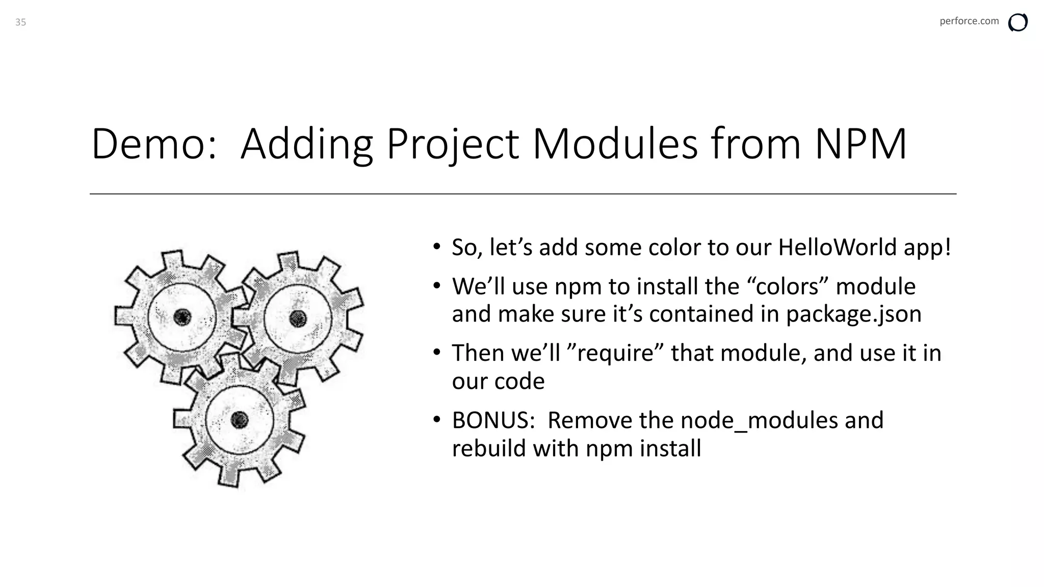 35 perforce.com
Demo: Adding Project Modules from NPM
• So, let’s add some color to our HelloWorld app!
• We’ll use npm to install the “colors” module
and make sure it’s contained in package.json
• Then we’ll ”require” that module, and use it in
our code
• BONUS: Remove the node_modules and
rebuild with npm install
 