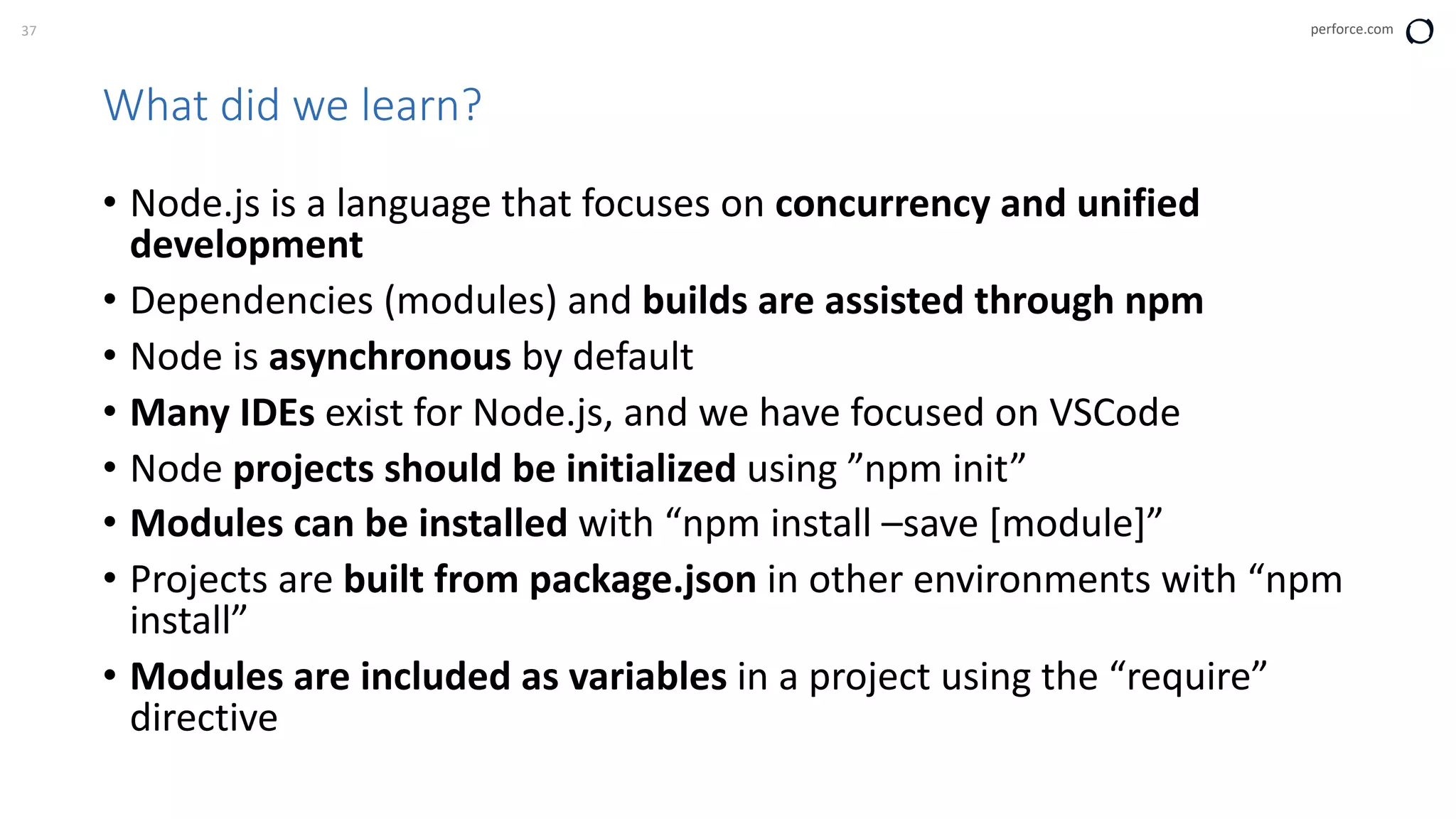 37 perforce.com
What did we learn?
• Node.js is a language that focuses on concurrency and unified
development
• Dependencies (modules) and builds are assisted through npm
• Node is asynchronous by default
• Many IDEs exist for Node.js, and we have focused on VSCode
• Node projects should be initialized using ”npm init”
• Modules can be installed with “npm install –save [module]”
• Projects are built from package.json in other environments with “npm
install”
• Modules are included as variables in a project using the “require”
directive
 