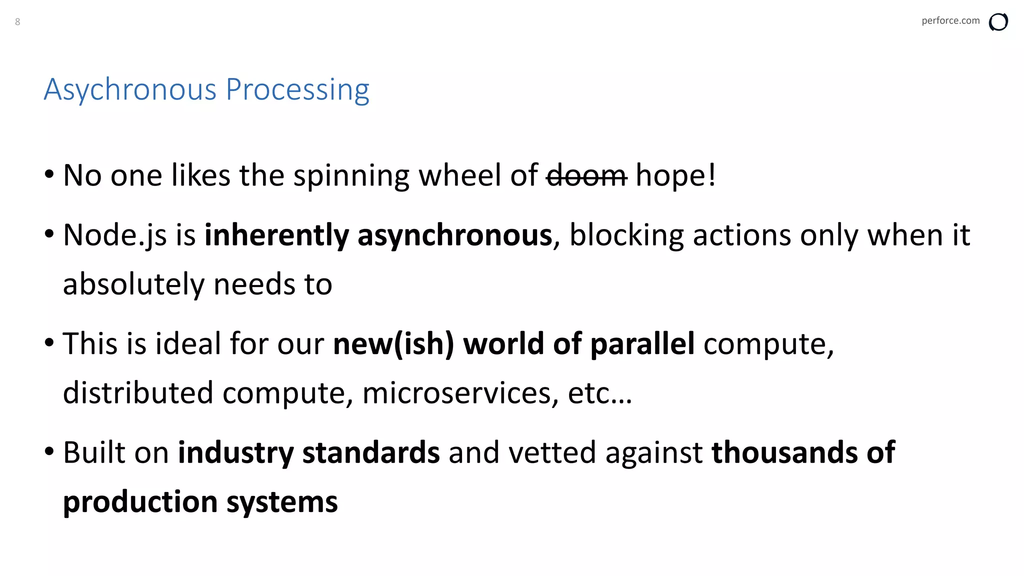 8 perforce.com
Asychronous Processing
• No one likes the spinning wheel of doom hope!
• Node.js is inherently asynchronous, blocking actions only when it
absolutely needs to
• This is ideal for our new(ish) world of parallel compute,
distributed compute, microservices, etc…
• Built on industry standards and vetted against thousands of
production systems
 