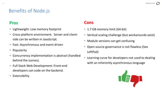 15 perforce.com
Benefits of Node.js
Pros
• Lightweight: Low memory footprint
• Cross-platform environment. Server and client-
side can be written in JavaScript.
• Fast: Asynchronous and event driven
• Popularity
• Concurrency implementation is abstract (handled
behind the scenes).
• Full Stack Web Development: Front-end
developers can code on the backend.
• Extensibility
Cons
• 1.7 GB memory limit (64-bit)
• Vertical scaling challenge (but workarounds exist)
• Module versions can get confusing
• Open source governance is not flawless (See
LeftPad)
• Learning curve for developers not used to dealing
with an inherently asynchronous language
 