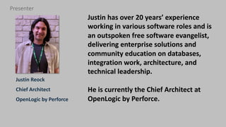 3 perforce.com
Justin Reock
Chief Architect
OpenLogic by Perforce
Presenter
Justin has over 20 years’ experience
working in various software roles and is
an outspoken free software evangelist,
delivering enterprise solutions and
community education on databases,
integration work, architecture, and
technical leadership.
He is currently the Chief Architect at
OpenLogic by Perforce.
 