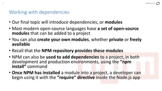 33 perforce.com
Working with dependencies
• Our final topic will introduce dependencies, or modules
• Most modern open-source languages have a set of open-source
modules that can be added to a project
• You can also create your own modules, whether private or freely
available
• Recall that the NPM repository provides these modules
• NPM can also be used to add dependencies to a project, in both
development and production environments, using the “npm
install” command
• Once NPM has installed a module into a project, a developer can
begin using it with the “require” directive inside the Node.js app
 
